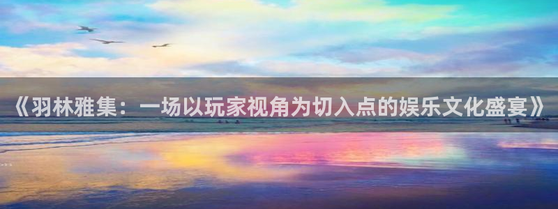 泰达娱乐登录：《羽林雅集：一场以玩家视角为切入点的娱乐文化盛宴》