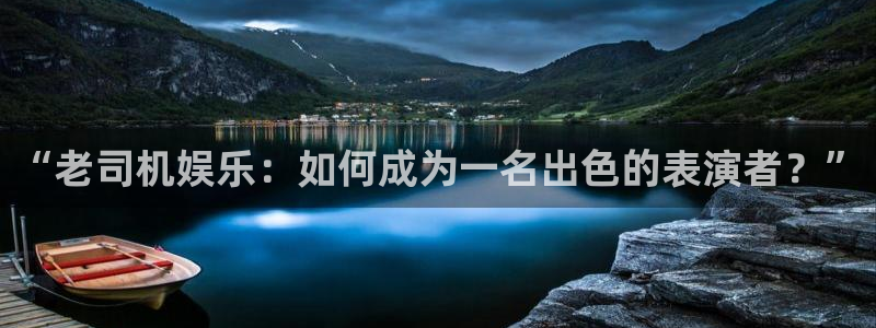 泰达娱乐游戏官网平台入口：“老司机娱乐：如何成为一名出色的表演者？”