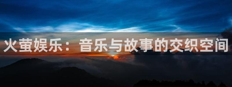 泰达娱乐app注册地址：火萤娱乐：音乐与故事的交织空间
