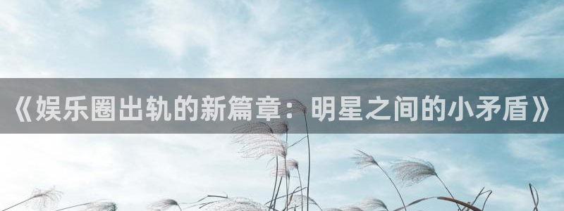 下载泰达娱乐：《娱乐圈出轨的新篇章：明星之间的小矛盾》